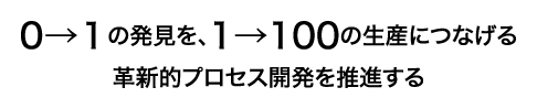 0→1の発見を、1→100の生産につなげる革新的プロセス開発を推進する
